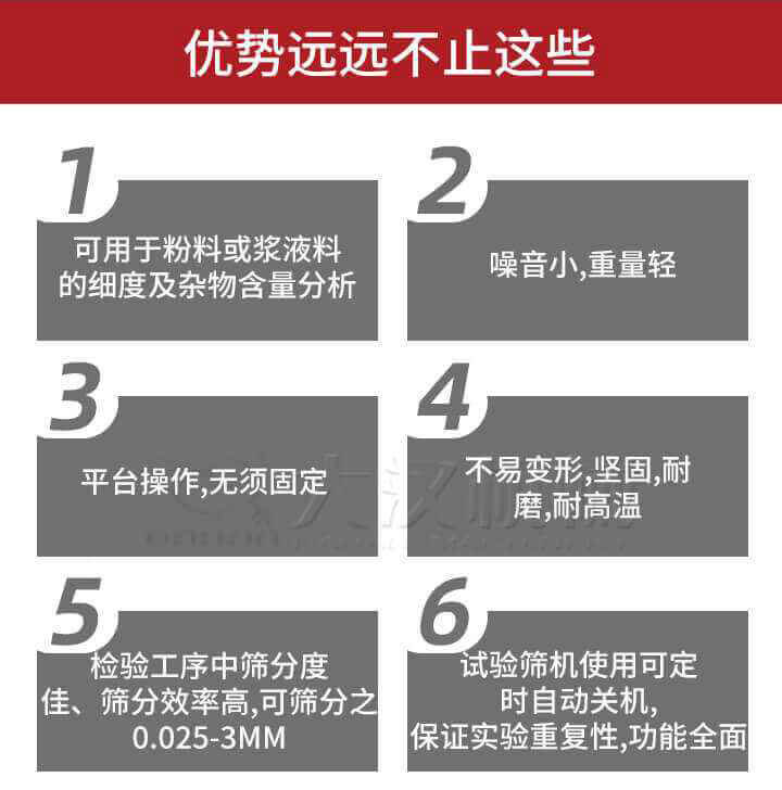 試驗(yàn)篩優(yōu)勢(shì)：1，可用于粉料或漿液料的細(xì)度及雜物含量分析。2，噪音小，重量輕。3，平臺(tái)操作，無(wú)須固定。4，不易變形，堅(jiān)固，耐磨，耐高溫。5，檢驗(yàn)工序中篩分度佳，篩分效率高，可篩分之0.025-3MM6，試驗(yàn)篩機(jī)使用可定時(shí)自動(dòng)關(guān)機(jī)保證實(shí)驗(yàn)重復(fù)性，功能全面。